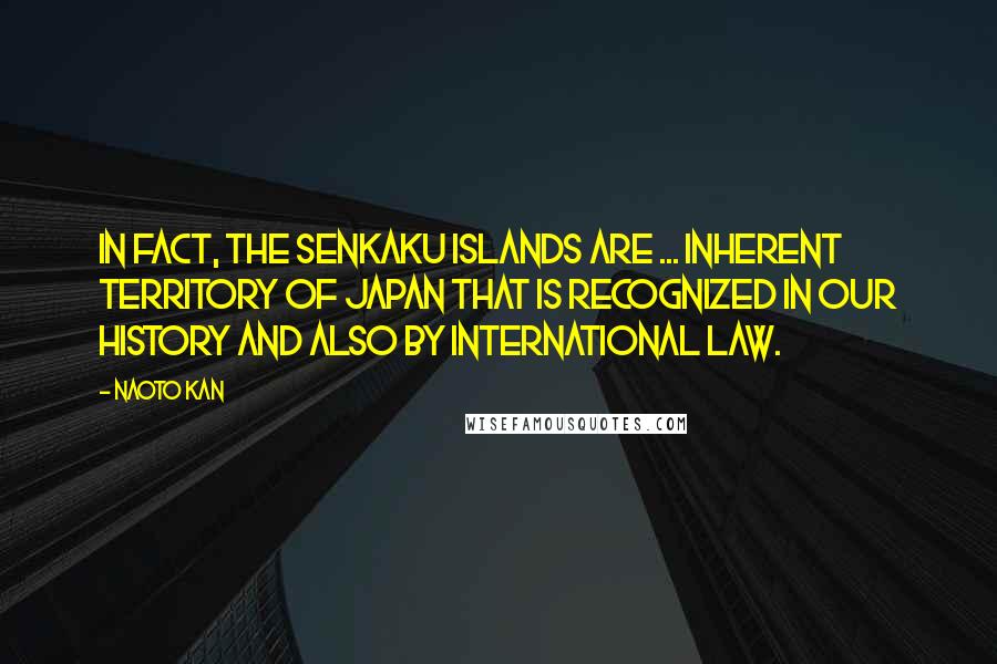 Naoto Kan Quotes: In fact, the Senkaku Islands are ... inherent territory of Japan that is recognized in our history and also by international law.