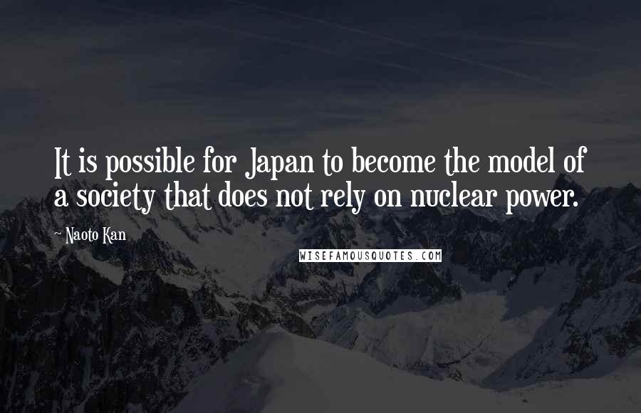 Naoto Kan Quotes: It is possible for Japan to become the model of a society that does not rely on nuclear power.