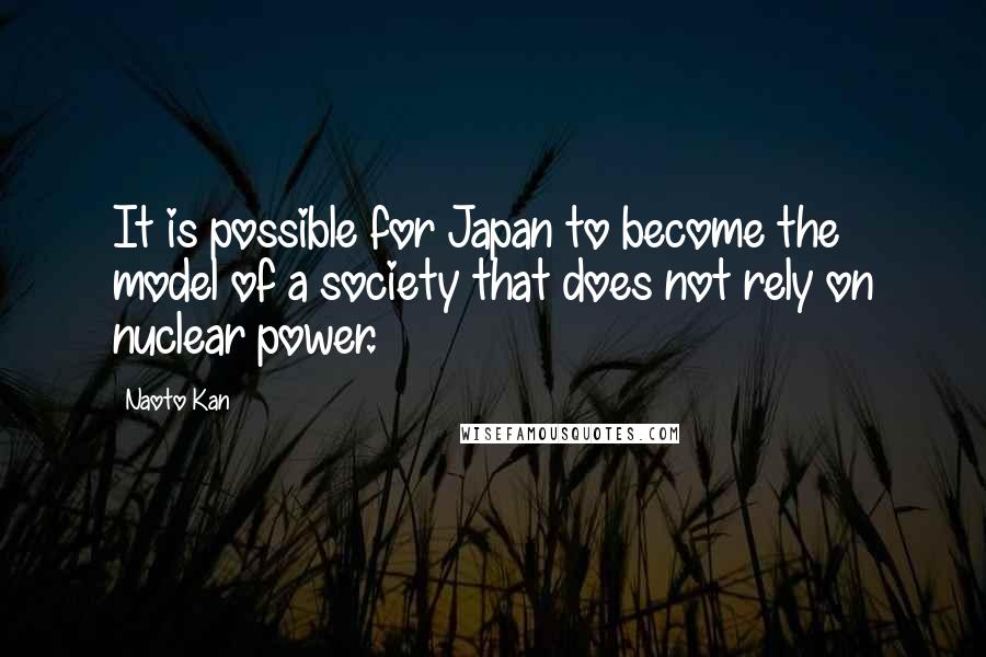 Naoto Kan Quotes: It is possible for Japan to become the model of a society that does not rely on nuclear power.