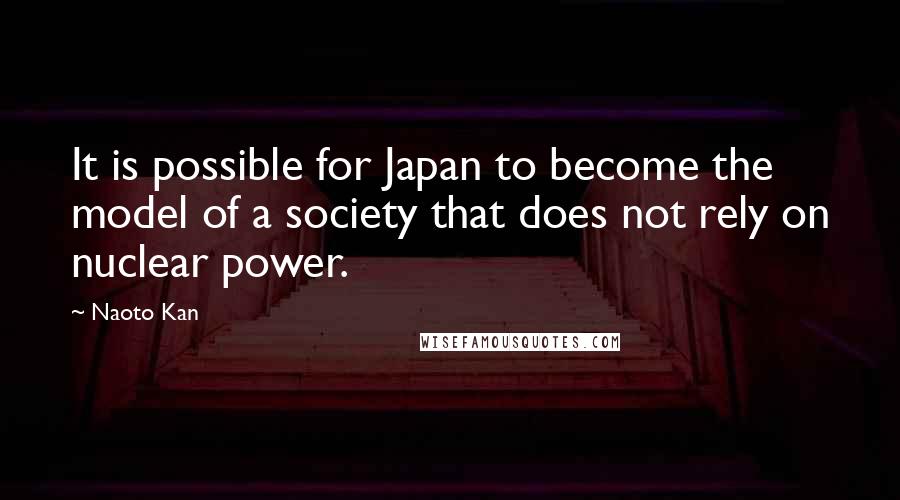 Naoto Kan Quotes: It is possible for Japan to become the model of a society that does not rely on nuclear power.