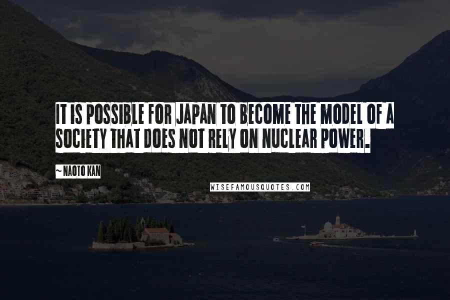 Naoto Kan Quotes: It is possible for Japan to become the model of a society that does not rely on nuclear power.