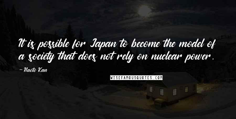 Naoto Kan Quotes: It is possible for Japan to become the model of a society that does not rely on nuclear power.