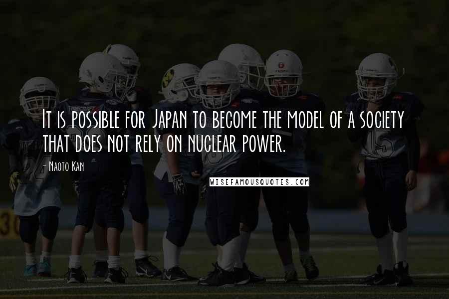 Naoto Kan Quotes: It is possible for Japan to become the model of a society that does not rely on nuclear power.