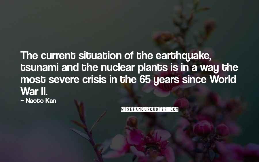 Naoto Kan Quotes: The current situation of the earthquake, tsunami and the nuclear plants is in a way the most severe crisis in the 65 years since World War II.