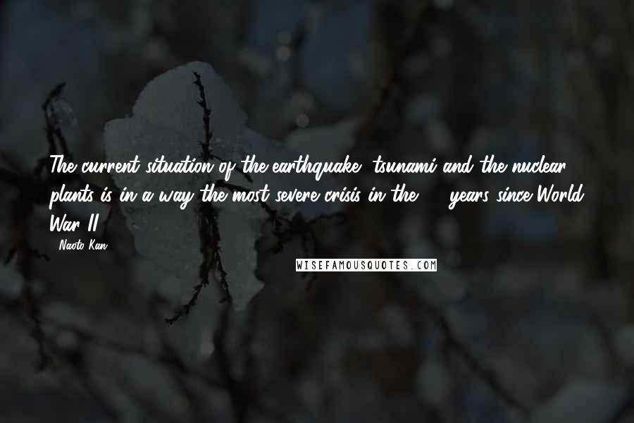 Naoto Kan Quotes: The current situation of the earthquake, tsunami and the nuclear plants is in a way the most severe crisis in the 65 years since World War II.