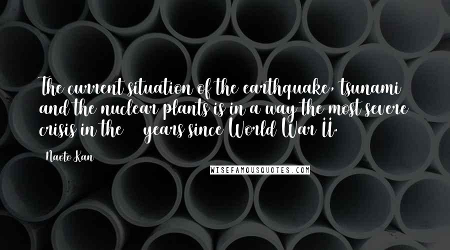 Naoto Kan Quotes: The current situation of the earthquake, tsunami and the nuclear plants is in a way the most severe crisis in the 65 years since World War II.