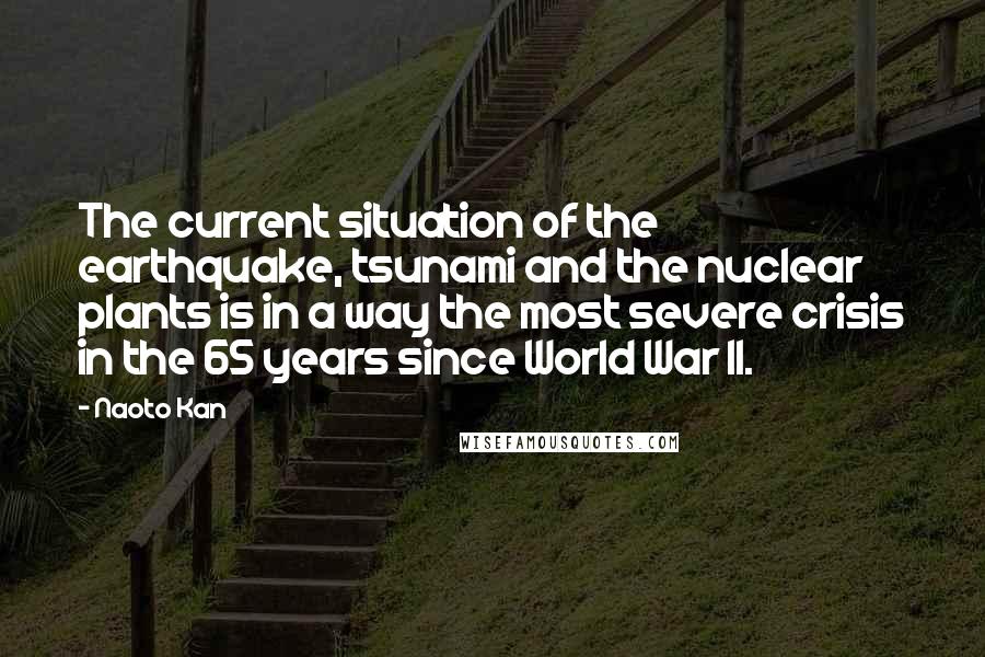 Naoto Kan Quotes: The current situation of the earthquake, tsunami and the nuclear plants is in a way the most severe crisis in the 65 years since World War II.