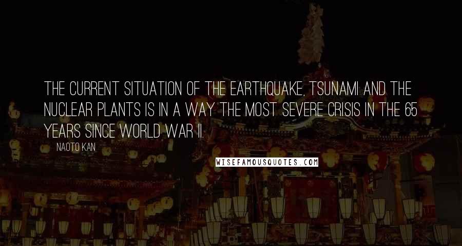 Naoto Kan Quotes: The current situation of the earthquake, tsunami and the nuclear plants is in a way the most severe crisis in the 65 years since World War II.