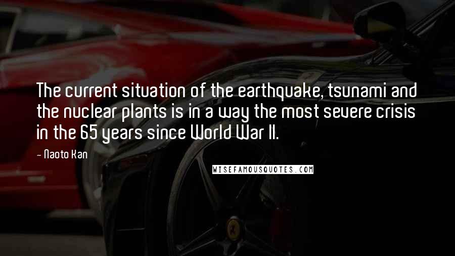 Naoto Kan Quotes: The current situation of the earthquake, tsunami and the nuclear plants is in a way the most severe crisis in the 65 years since World War II.