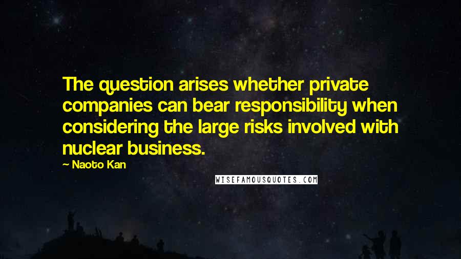 Naoto Kan Quotes: The question arises whether private companies can bear responsibility when considering the large risks involved with nuclear business.