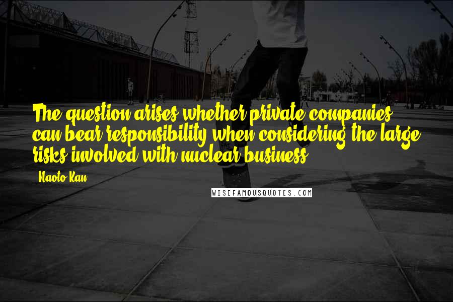 Naoto Kan Quotes: The question arises whether private companies can bear responsibility when considering the large risks involved with nuclear business.
