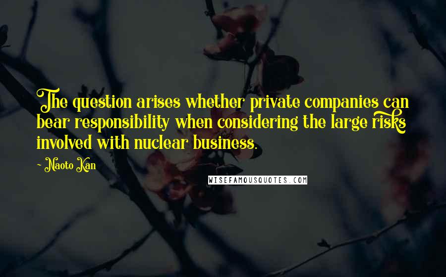 Naoto Kan Quotes: The question arises whether private companies can bear responsibility when considering the large risks involved with nuclear business.