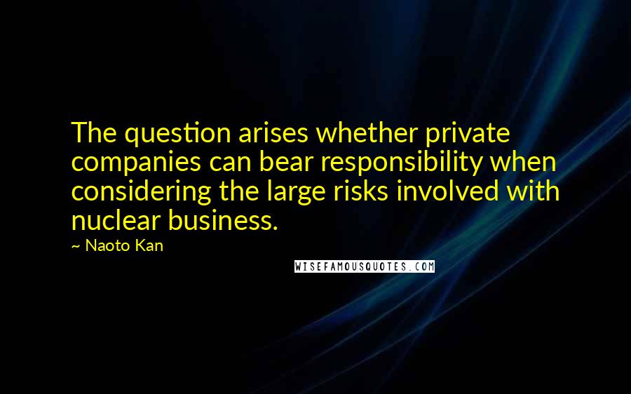 Naoto Kan Quotes: The question arises whether private companies can bear responsibility when considering the large risks involved with nuclear business.