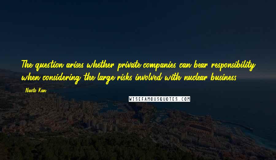Naoto Kan Quotes: The question arises whether private companies can bear responsibility when considering the large risks involved with nuclear business.