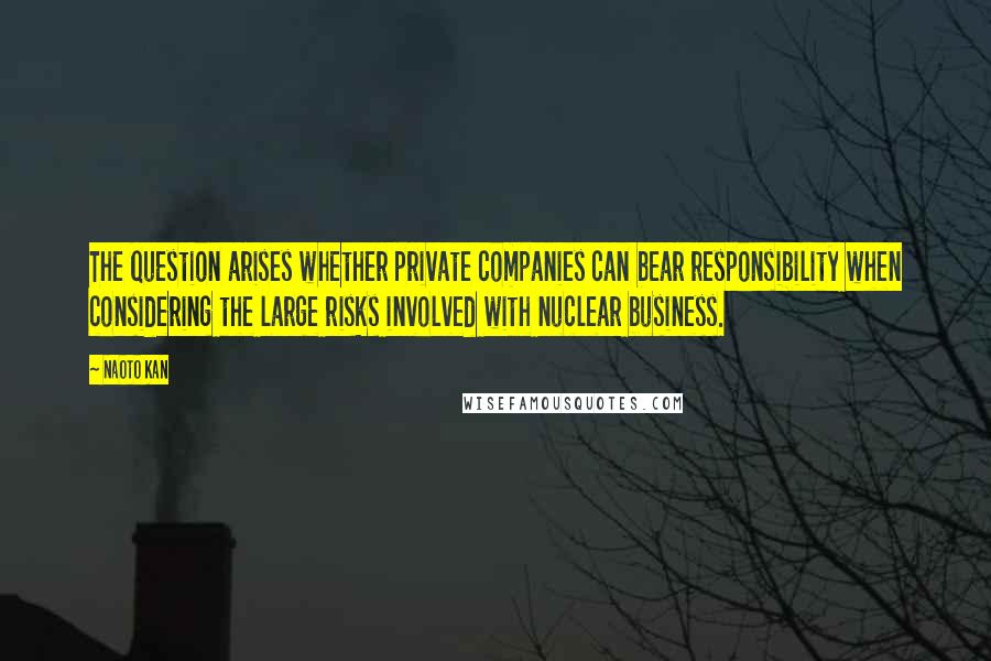 Naoto Kan Quotes: The question arises whether private companies can bear responsibility when considering the large risks involved with nuclear business.