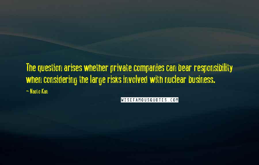Naoto Kan Quotes: The question arises whether private companies can bear responsibility when considering the large risks involved with nuclear business.