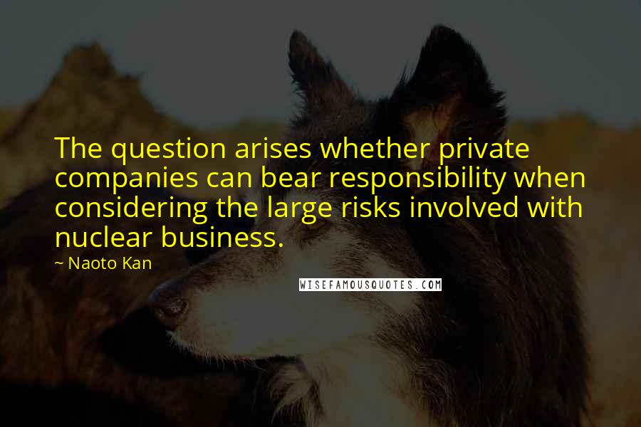 Naoto Kan Quotes: The question arises whether private companies can bear responsibility when considering the large risks involved with nuclear business.