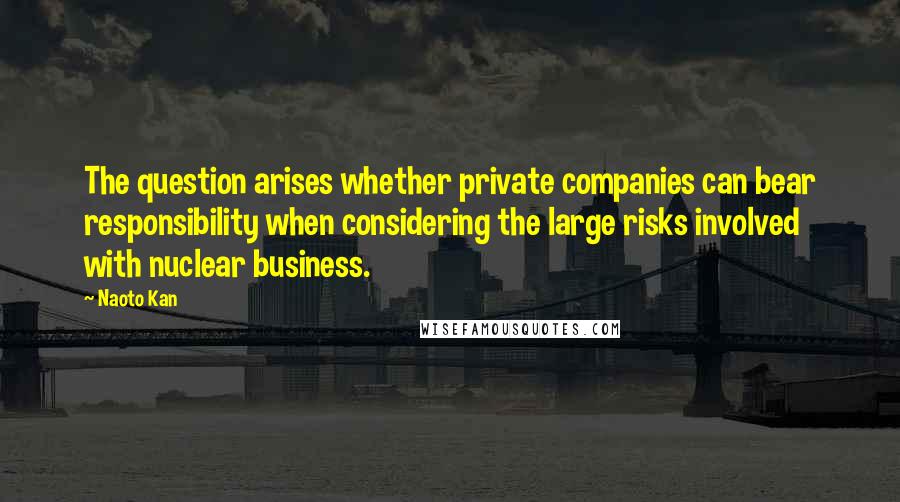 Naoto Kan Quotes: The question arises whether private companies can bear responsibility when considering the large risks involved with nuclear business.