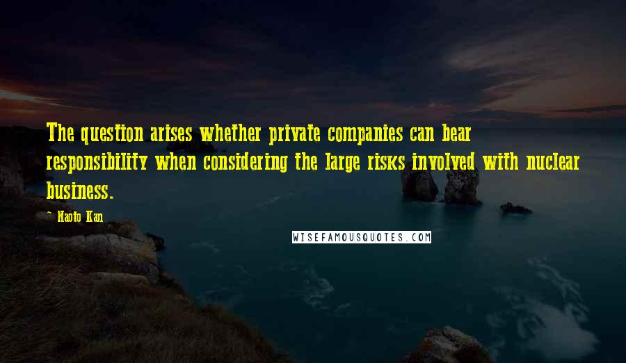 Naoto Kan Quotes: The question arises whether private companies can bear responsibility when considering the large risks involved with nuclear business.