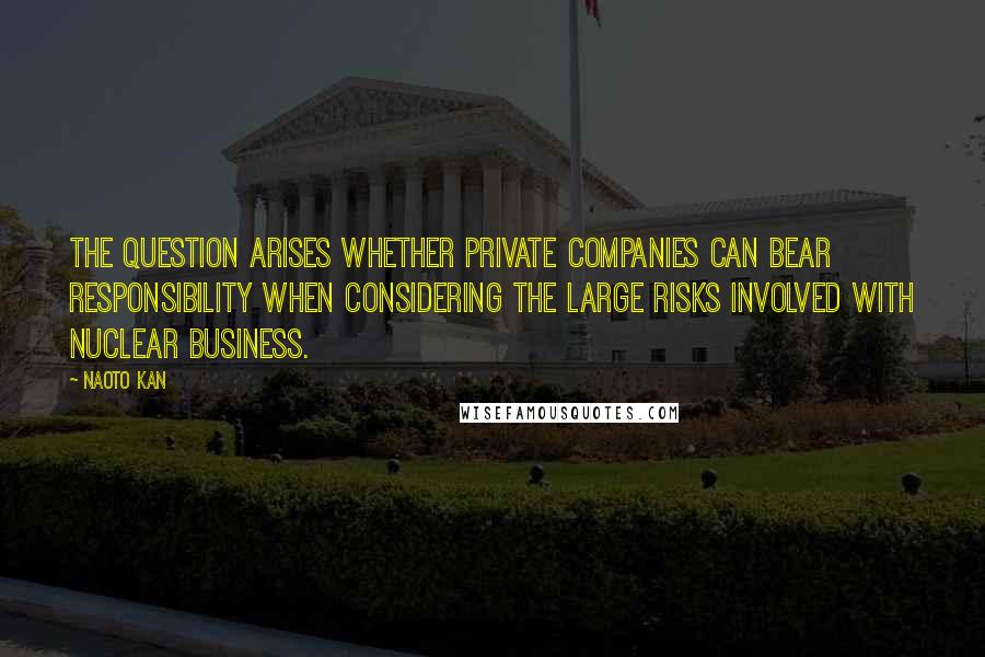 Naoto Kan Quotes: The question arises whether private companies can bear responsibility when considering the large risks involved with nuclear business.