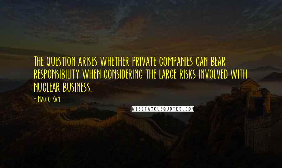 Naoto Kan Quotes: The question arises whether private companies can bear responsibility when considering the large risks involved with nuclear business.