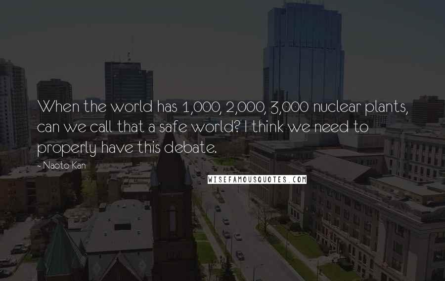 Naoto Kan Quotes: When the world has 1,000, 2,000, 3,000 nuclear plants, can we call that a safe world? I think we need to properly have this debate.