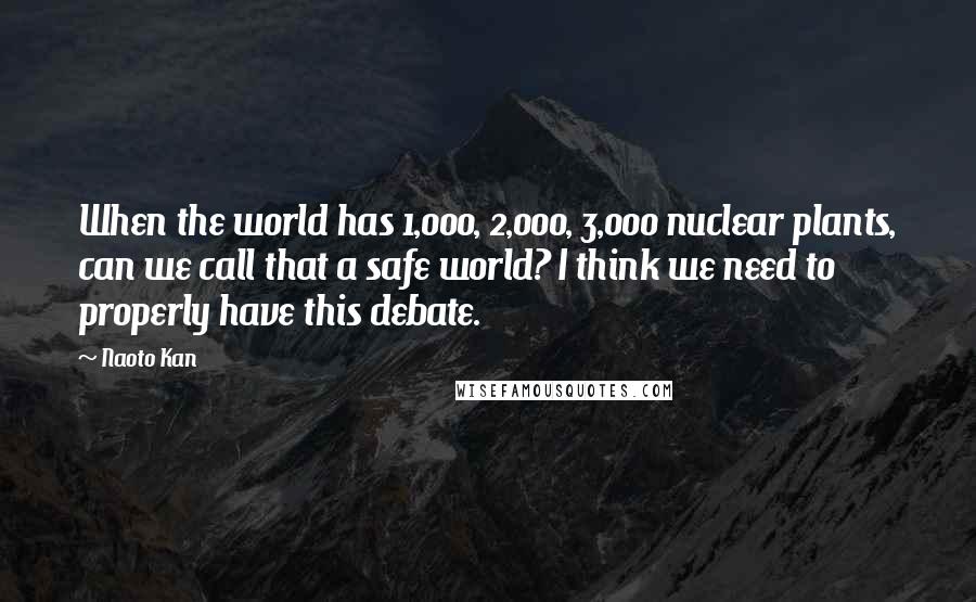 Naoto Kan Quotes: When the world has 1,000, 2,000, 3,000 nuclear plants, can we call that a safe world? I think we need to properly have this debate.