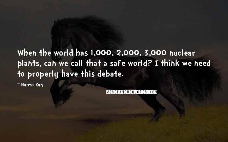 Naoto Kan Quotes: When the world has 1,000, 2,000, 3,000 nuclear plants, can we call that a safe world? I think we need to properly have this debate.