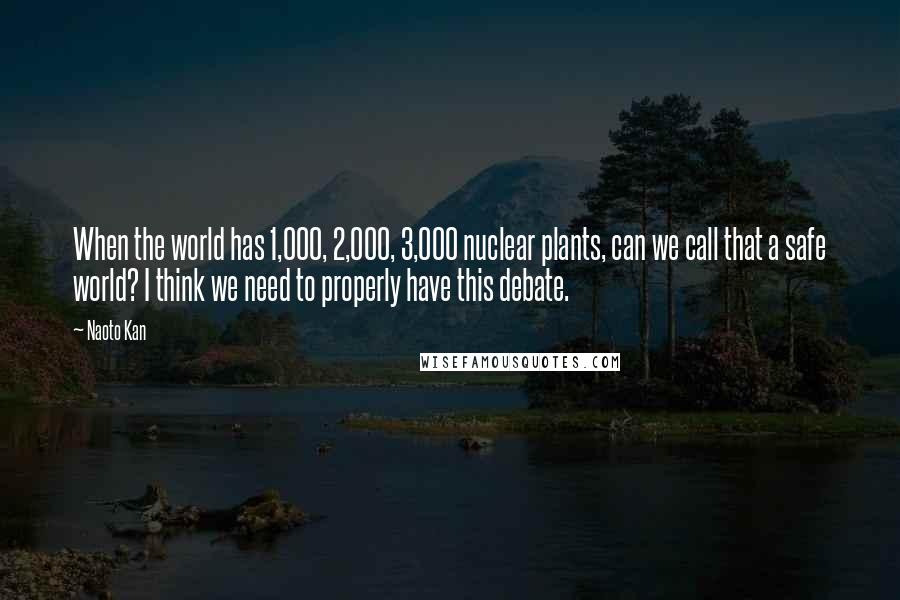 Naoto Kan Quotes: When the world has 1,000, 2,000, 3,000 nuclear plants, can we call that a safe world? I think we need to properly have this debate.