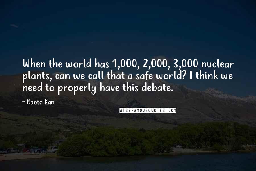 Naoto Kan Quotes: When the world has 1,000, 2,000, 3,000 nuclear plants, can we call that a safe world? I think we need to properly have this debate.