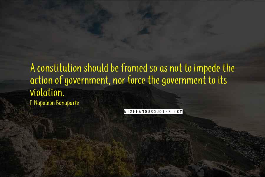 Napoleon Bonaparte Quotes: A constitution should be framed so as not to impede the action of government, nor force the government to its violation.