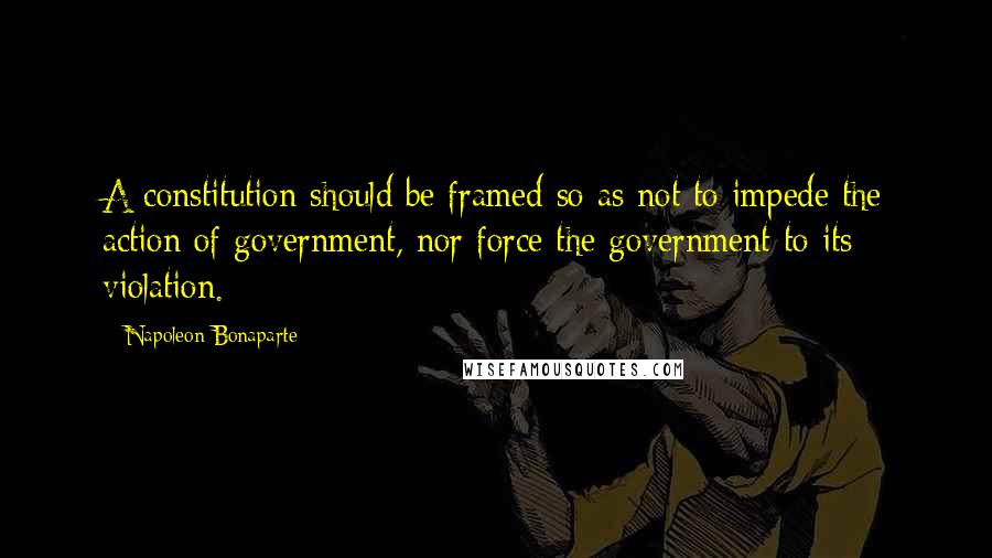 Napoleon Bonaparte Quotes: A constitution should be framed so as not to impede the action of government, nor force the government to its violation.