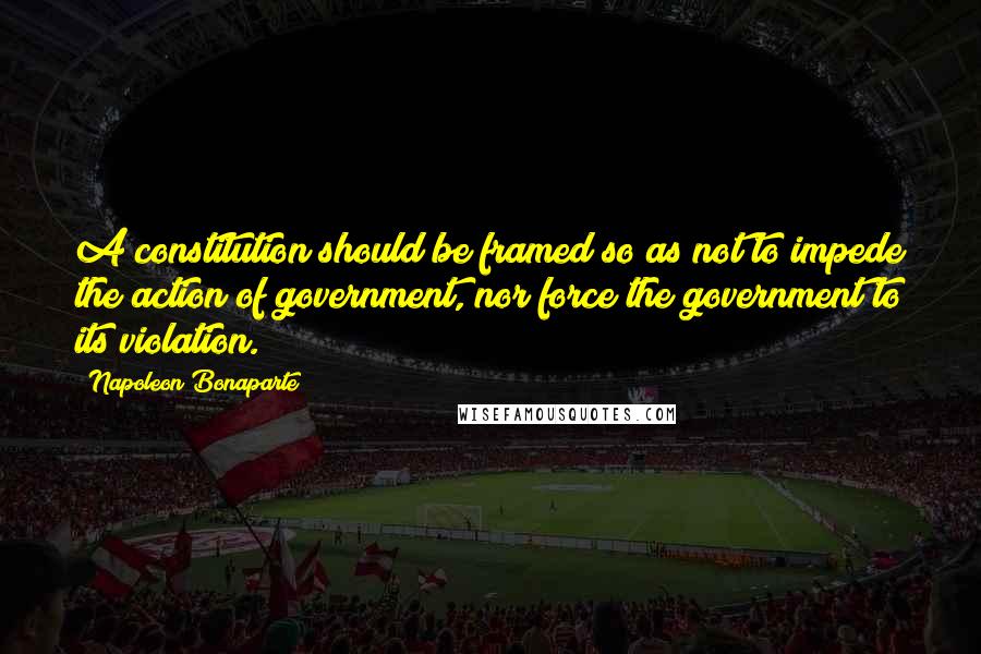 Napoleon Bonaparte Quotes: A constitution should be framed so as not to impede the action of government, nor force the government to its violation.