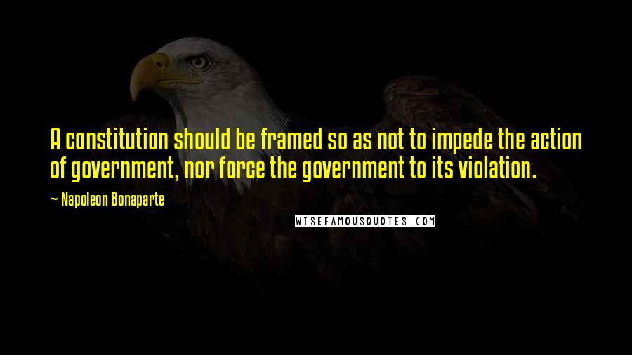 Napoleon Bonaparte Quotes: A constitution should be framed so as not to impede the action of government, nor force the government to its violation.