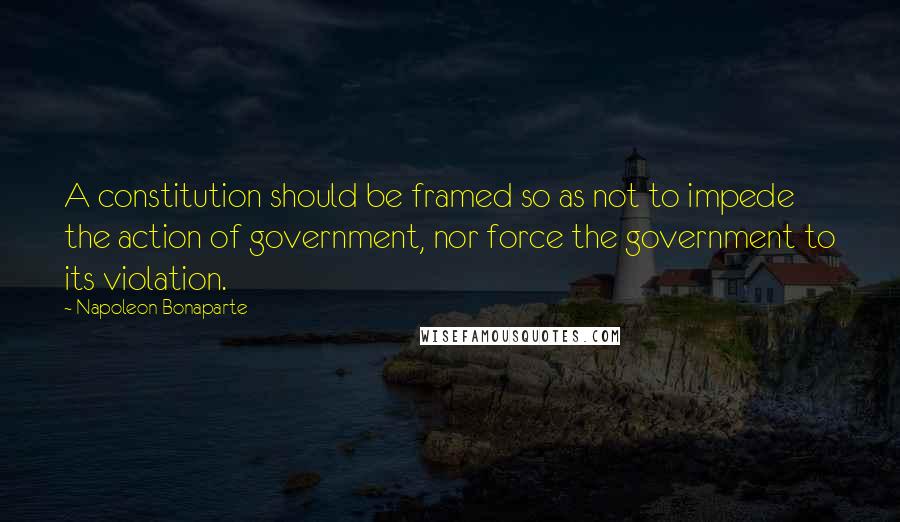 Napoleon Bonaparte Quotes: A constitution should be framed so as not to impede the action of government, nor force the government to its violation.