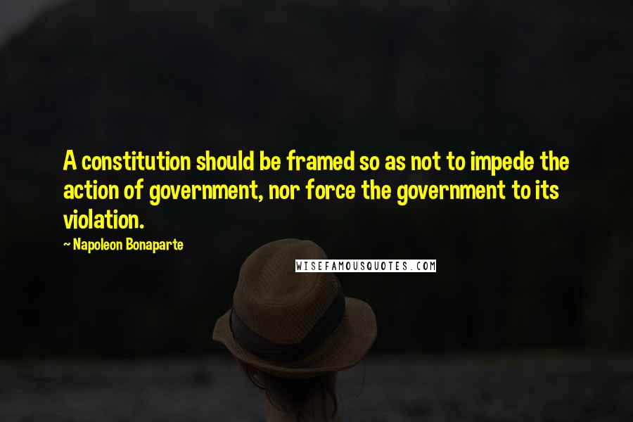 Napoleon Bonaparte Quotes: A constitution should be framed so as not to impede the action of government, nor force the government to its violation.