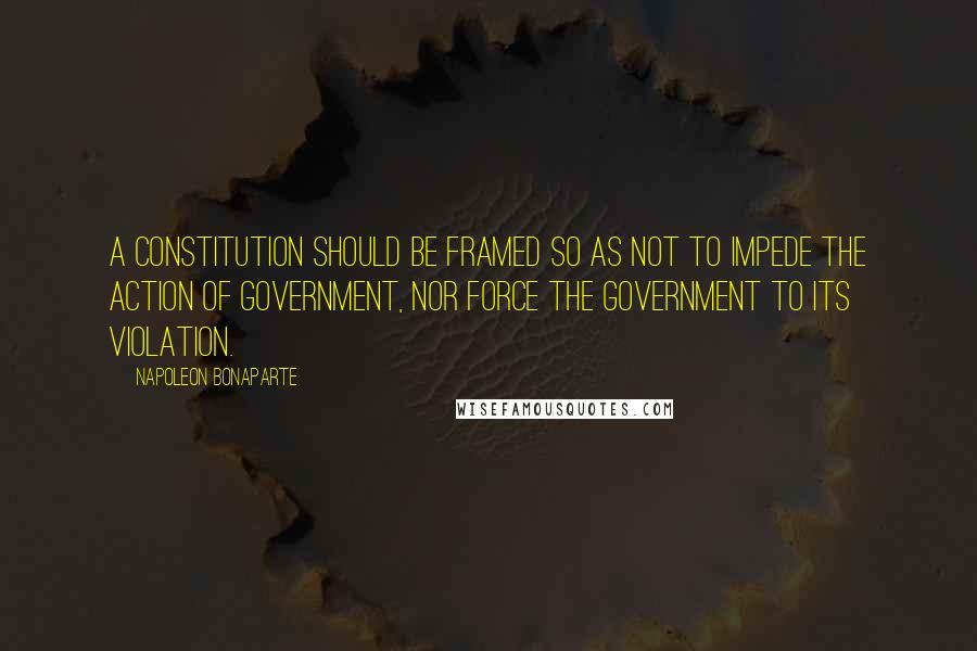 Napoleon Bonaparte Quotes: A constitution should be framed so as not to impede the action of government, nor force the government to its violation.