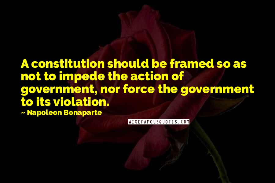 Napoleon Bonaparte Quotes: A constitution should be framed so as not to impede the action of government, nor force the government to its violation.