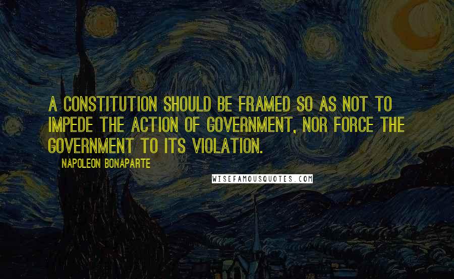 Napoleon Bonaparte Quotes: A constitution should be framed so as not to impede the action of government, nor force the government to its violation.