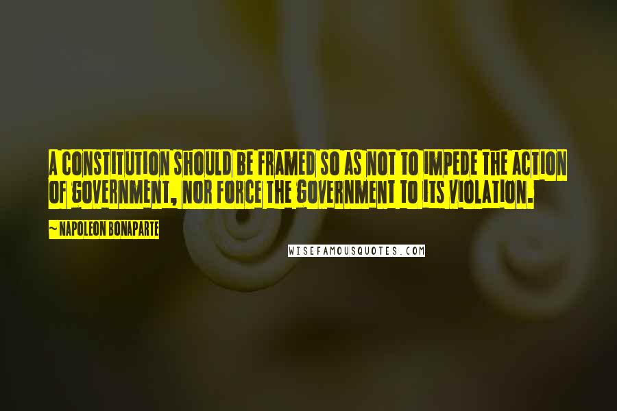 Napoleon Bonaparte Quotes: A constitution should be framed so as not to impede the action of government, nor force the government to its violation.