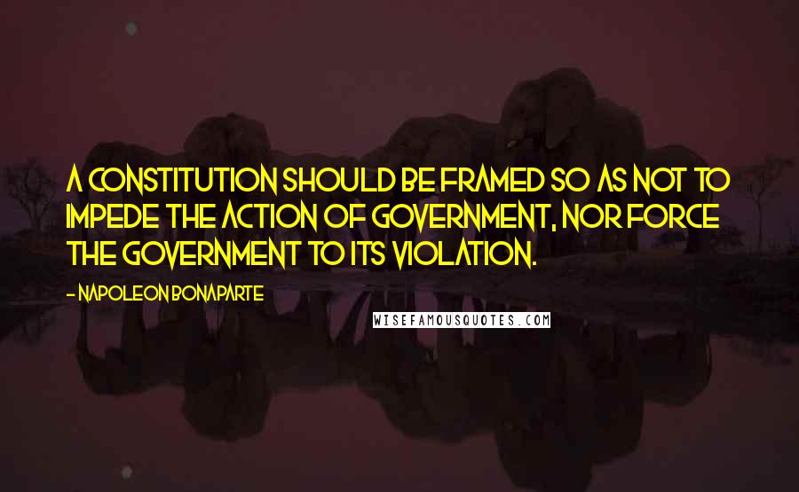 Napoleon Bonaparte Quotes: A constitution should be framed so as not to impede the action of government, nor force the government to its violation.