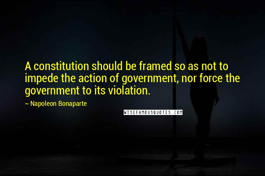 Napoleon Bonaparte Quotes: A constitution should be framed so as not to impede the action of government, nor force the government to its violation.