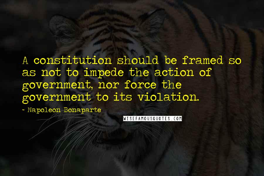 Napoleon Bonaparte Quotes: A constitution should be framed so as not to impede the action of government, nor force the government to its violation.