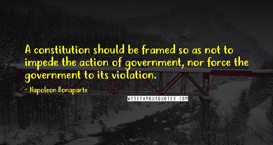 Napoleon Bonaparte Quotes: A constitution should be framed so as not to impede the action of government, nor force the government to its violation.