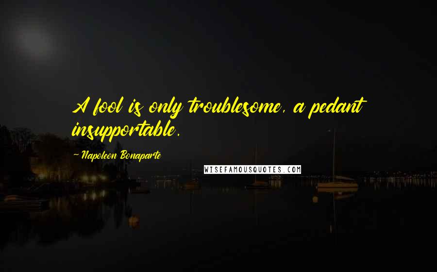 Napoleon Bonaparte Quotes: A fool is only troublesome, a pedant insupportable.