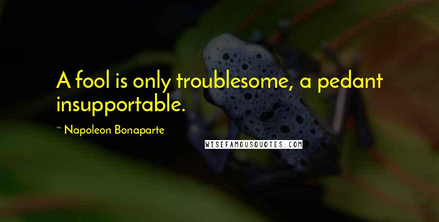 Napoleon Bonaparte Quotes: A fool is only troublesome, a pedant insupportable.