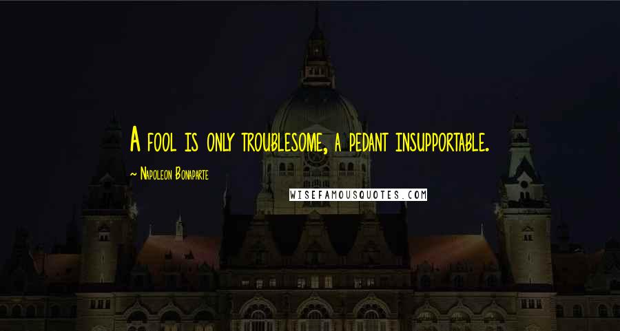 Napoleon Bonaparte Quotes: A fool is only troublesome, a pedant insupportable.