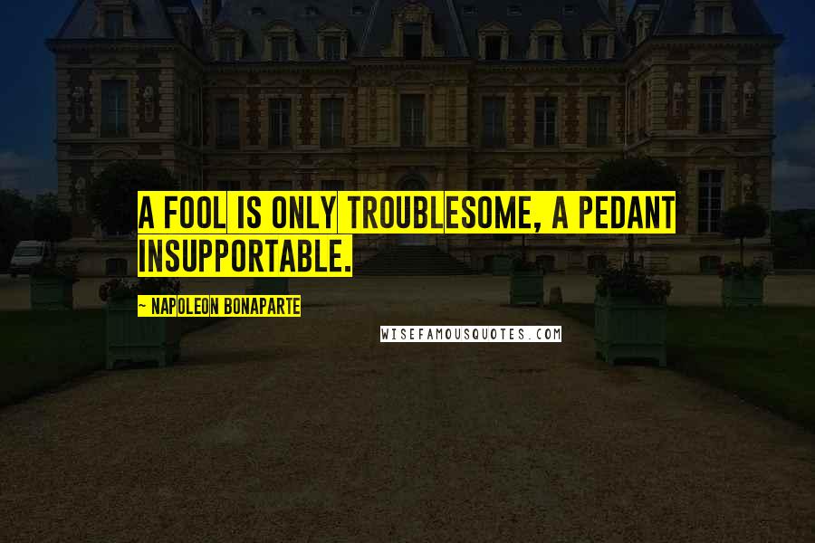 Napoleon Bonaparte Quotes: A fool is only troublesome, a pedant insupportable.