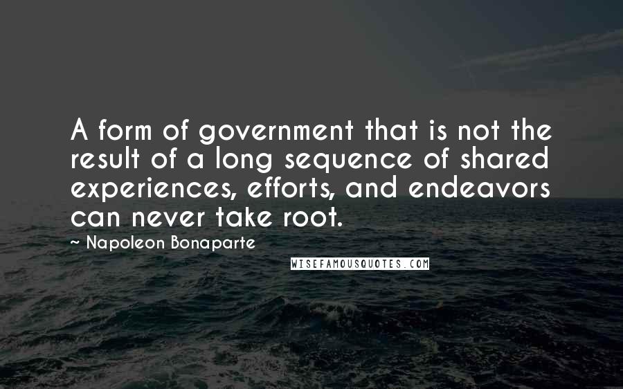 Napoleon Bonaparte Quotes: A form of government that is not the result of a long sequence of shared experiences, efforts, and endeavors can never take root.