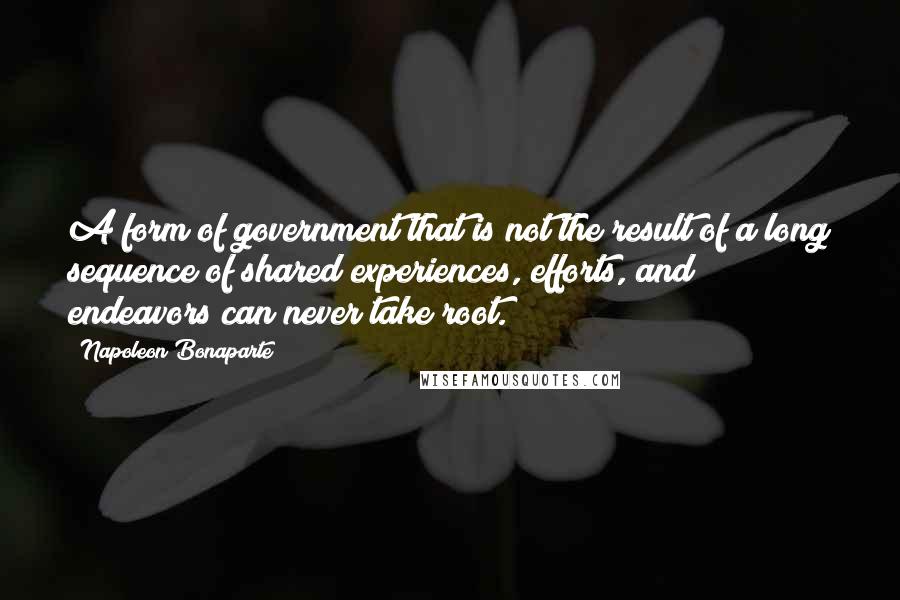 Napoleon Bonaparte Quotes: A form of government that is not the result of a long sequence of shared experiences, efforts, and endeavors can never take root.